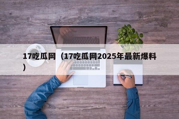 17吃瓜网（17吃瓜网2025年最新爆料）